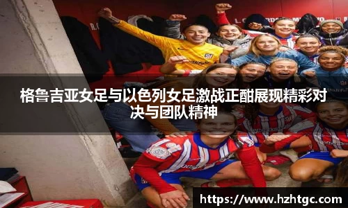 格鲁吉亚女足与以色列女足激战正酣展现精彩对决与团队精神